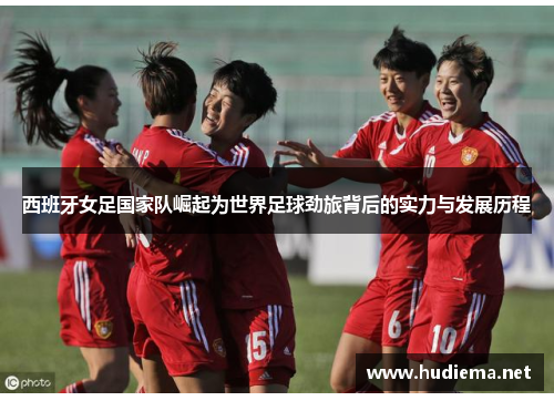 西班牙女足国家队崛起为世界足球劲旅背后的实力与发展历程 西班牙女足国家队崛起为世界足球劲旅背后的实力与发展历程