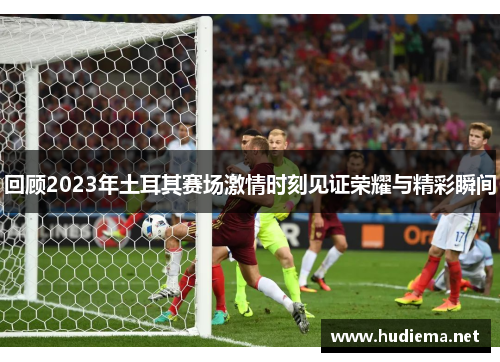 回顾2023年土耳其赛场激情时刻见证荣耀与精彩瞬间 回顾2023年土耳其赛场激情时刻见证荣耀与精彩瞬间